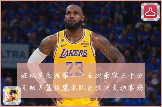 班凯罗生涯第二十五次豪取三十分五助五篮板魔术队史仅次麦迪赛场复盘-深度解析